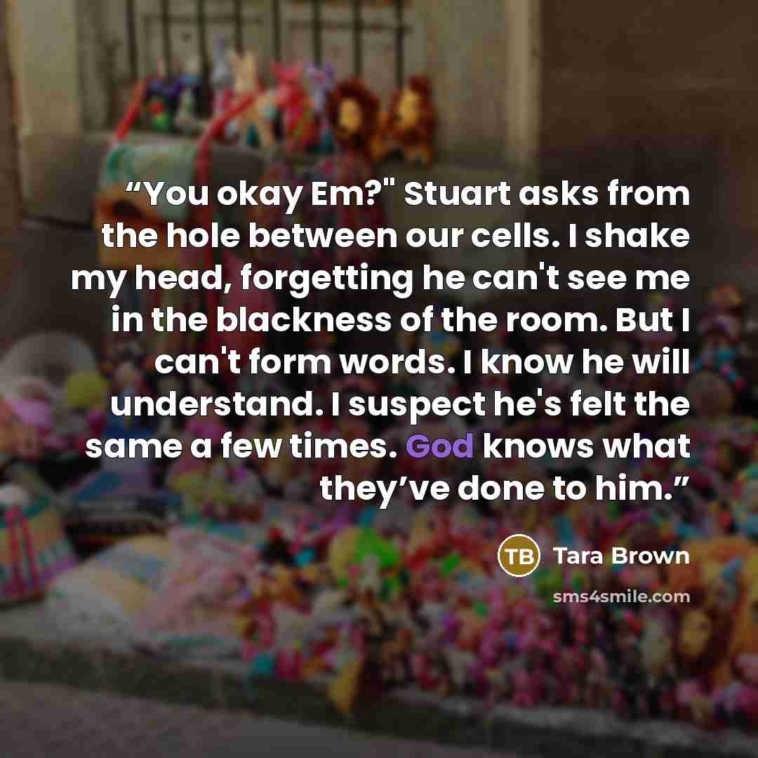 “You okay Em?" Stuart asks from the hole between our cells. I shake my head, forgetting he can't see me in the blackness of the room. But I can't form words. I know he will understand. I suspect he's felt the same a few times. God knows what they’ve done to him.” quote by Tara Brown