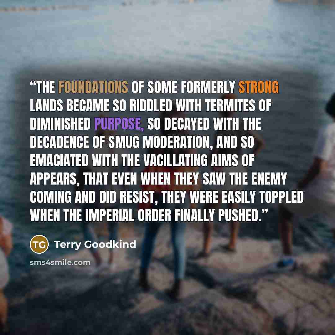 “The foundations of some formerly strong lands became so riddled with termites of diminished purpose, so decayed with the decadence of smug moderation, and so emaciated with the vacillating aims of appears, that even when they saw the enemy coming and did resist, they were easily toppled when the…” quote by Terry Goodkind