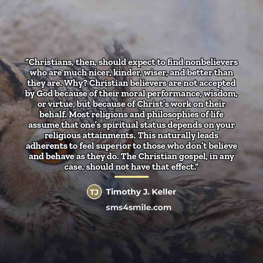 “Christians, then, should expect to find nonbelievers who are much nicer, kinder, wiser, and better than they are. Why? Christian believers are not accepted by God because of their moral performance, wisdom, or virtue, but because of Christ’s work on their behalf. Most religions and philosophies of…” quote by Timothy J. Keller