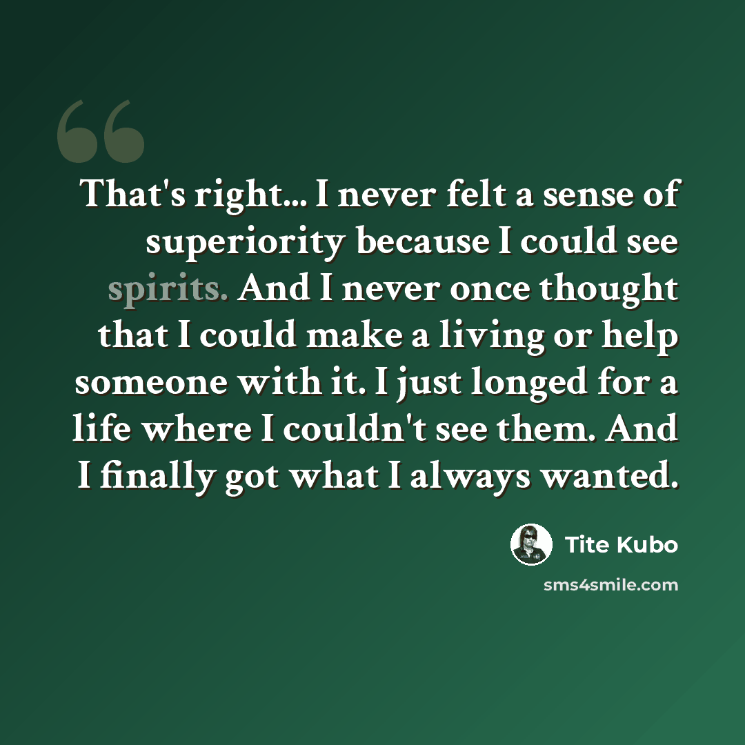 “That's right... I never felt a sense of superiority because I could see spirits. And I never once thought that I could make a living or help someone with it. I just longed for a life where I couldn't see them. And I finally got what I always wanted.” quote by Tite Kubo