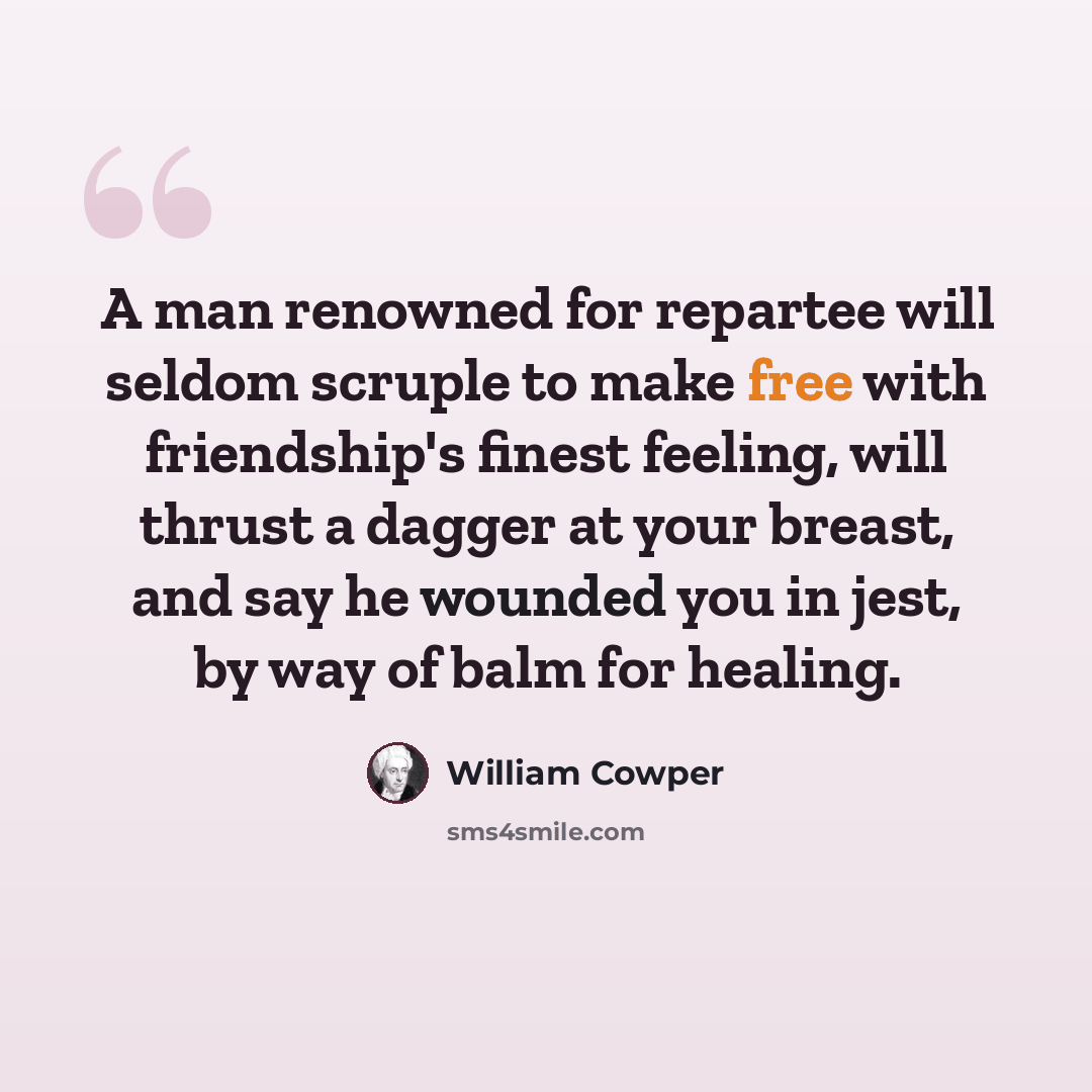 “A man renowned for repartee will seldom scruple to make free with friendship's finest feeling, will thrust a dagger at your breast, and say he wounded you in jest, by way of balm for healing.” quote by William Cowper