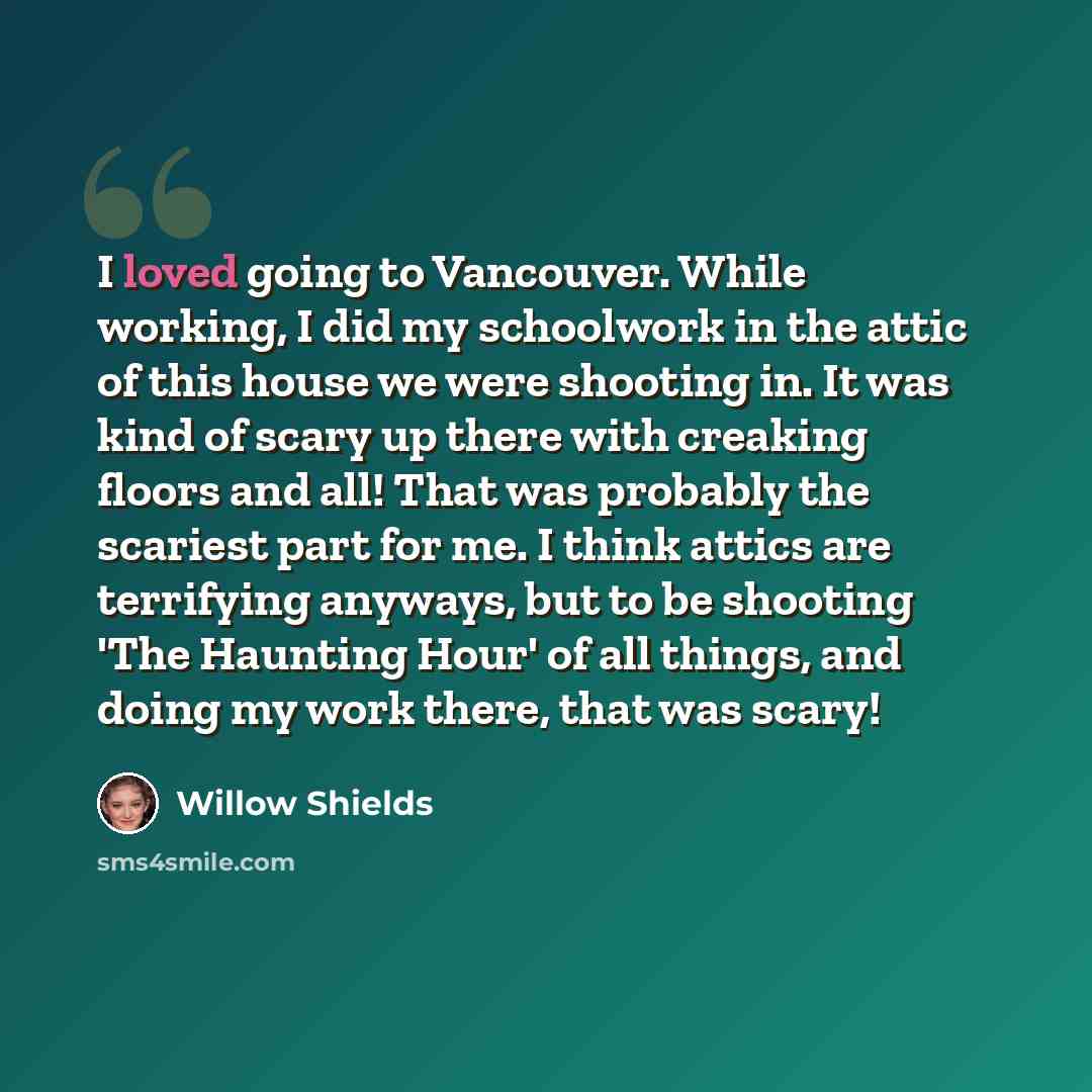 “I loved going to Vancouver. While working, I did my schoolwork in the attic of this house we were shooting in. It was kind of scary up there with creaking floors and all! That was probably the scariest part for me. I think attics are terrifying anyways, but to be shooting 'The Haunting Hour' of…” quote by Willow Shields