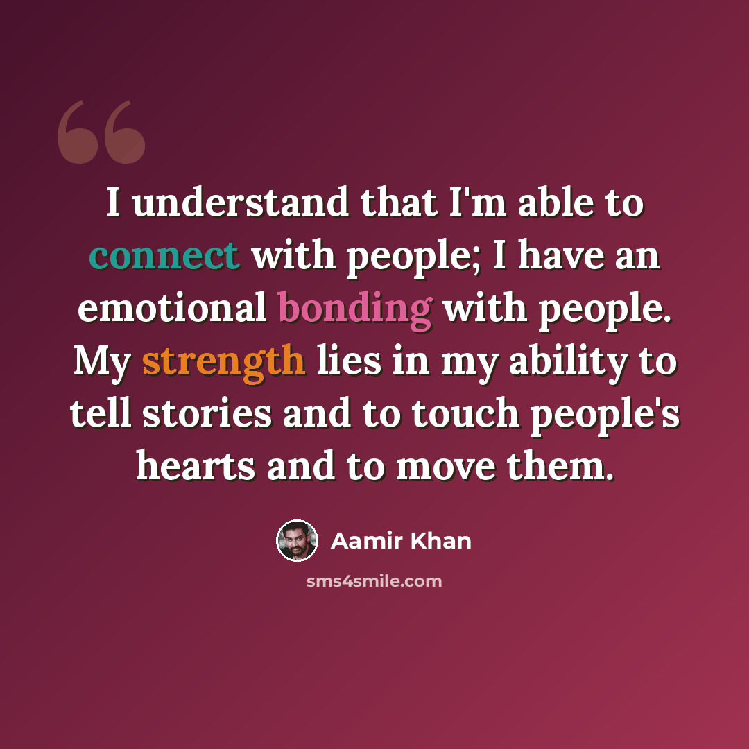 “I understand that I'm able to connect with people; I have an emotional bonding with people. My strength lies in my ability to tell stories and to touch people's hearts and to move them.” quote by Aamir Khan