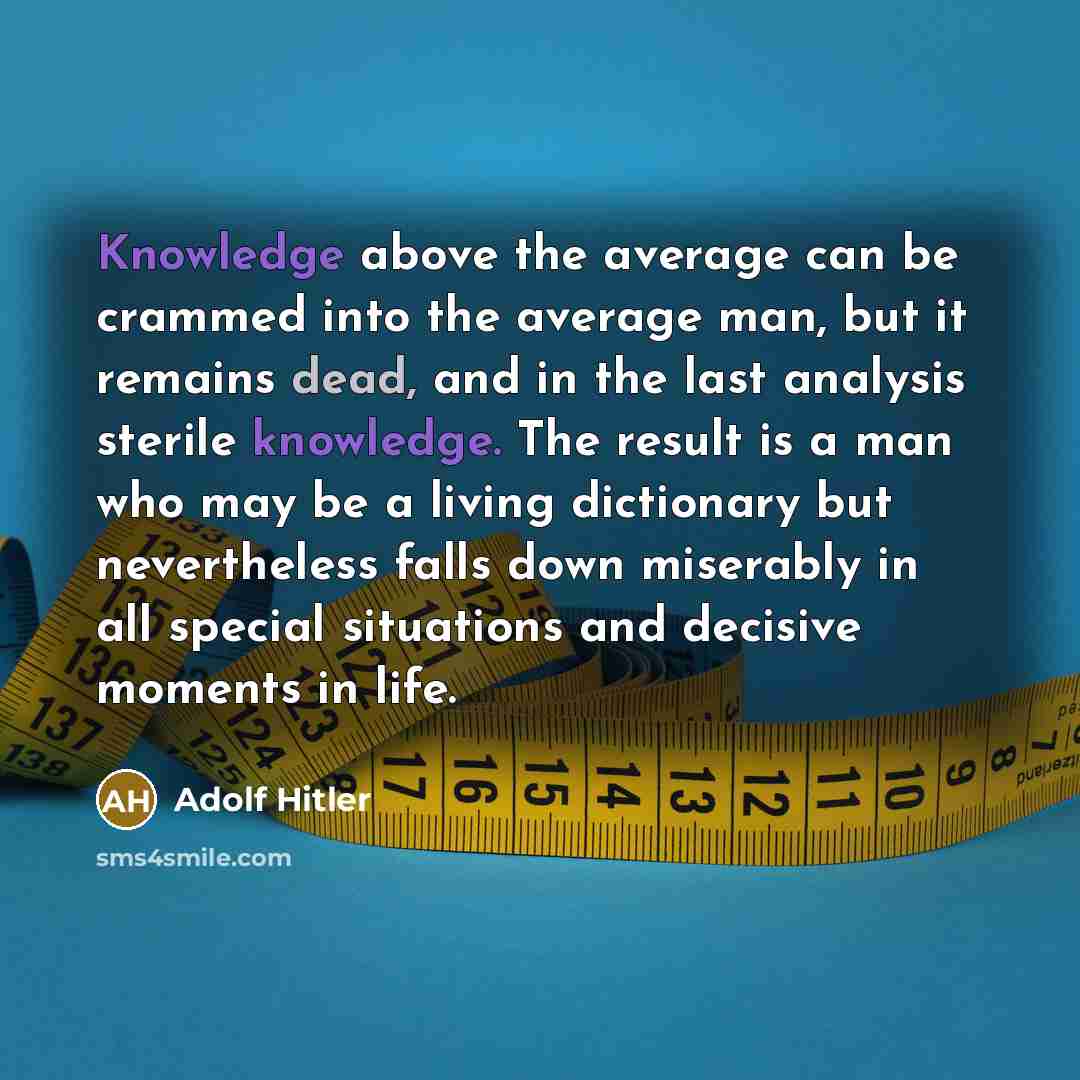 “Knowledge above the average can be crammed into the average man, but it remains dead, and in the last analysis sterile knowledge. The result is a man who may be a living dictionary but nevertheless falls down miserably in all special situations and decisive moments in life.” quote by Adolf Hitler