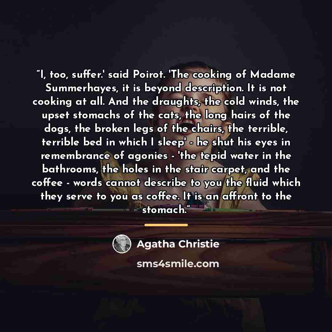 “I, too, suffer.' said Poirot. 'The cooking of Madame Summerhayes, it is beyond description. It is not cooking at all. And the draughts, the cold winds, the upset stomachs of the cats, the long hairs of the dogs, the broken legs of the chairs, the terrible, terrible bed in which I sleep' - he shut…” quote by Agatha Christie