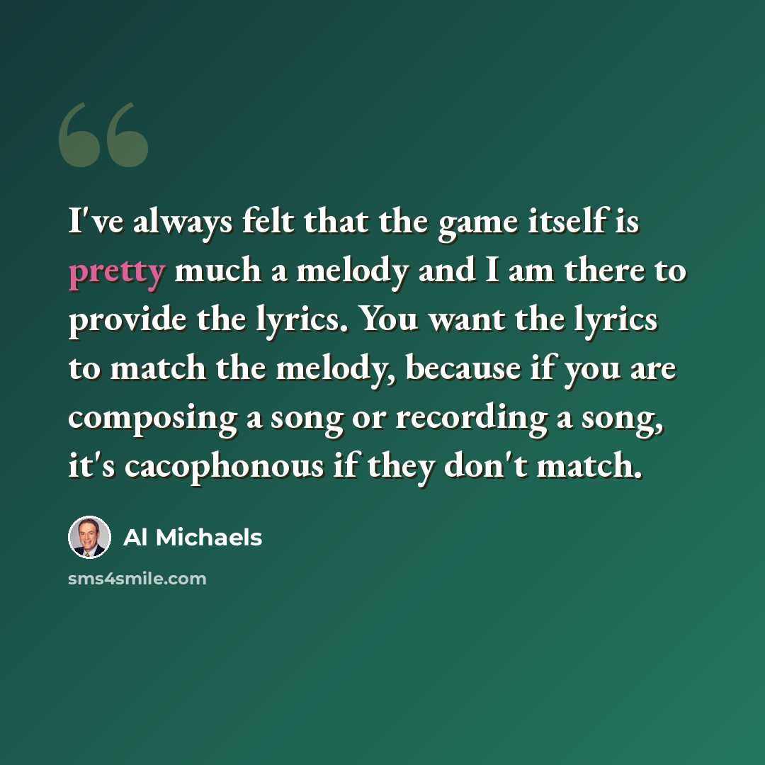 “I've always felt that the game itself is pretty much a melody and I am there to provide the lyrics. You want the lyrics to match the melody, because if you are composing a song or recording a song, it's cacophonous if they don't match.” quote by Al Michaels