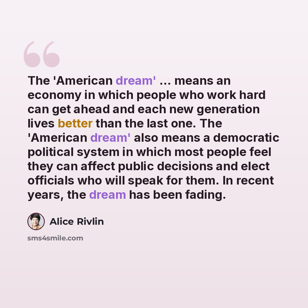 “The 'American dream' ... means an economy in which people who work hard can get ahead and each new generation lives better than the last one. The 'American dream' also means a democratic political system in which most people feel they can affect public decisions and elect officials who will speak…” quote by Alice Rivlin