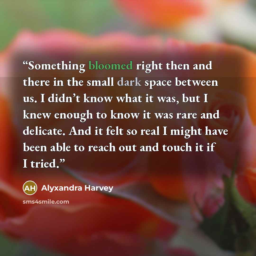 “Something bloomed right then and there in the small dark space between us. I didn’t know what it was, but I knew enough to know it was rare and delicate. And it felt so real I might have been able to reach out and touch it if I tried.” quote by Alyxandra Harvey