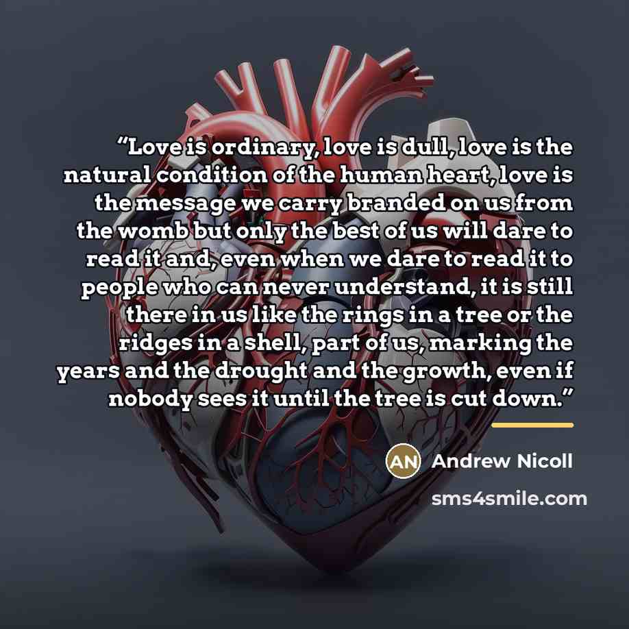 “Love is ordinary, love is dull, love is the natural condition of the human heart, love is the message we carry branded on us from the womb but only the best of us will dare to read it and, even when we dare to read it to people who can never understand, it is still there in us like the rings in a…” quote by Andrew Nicoll