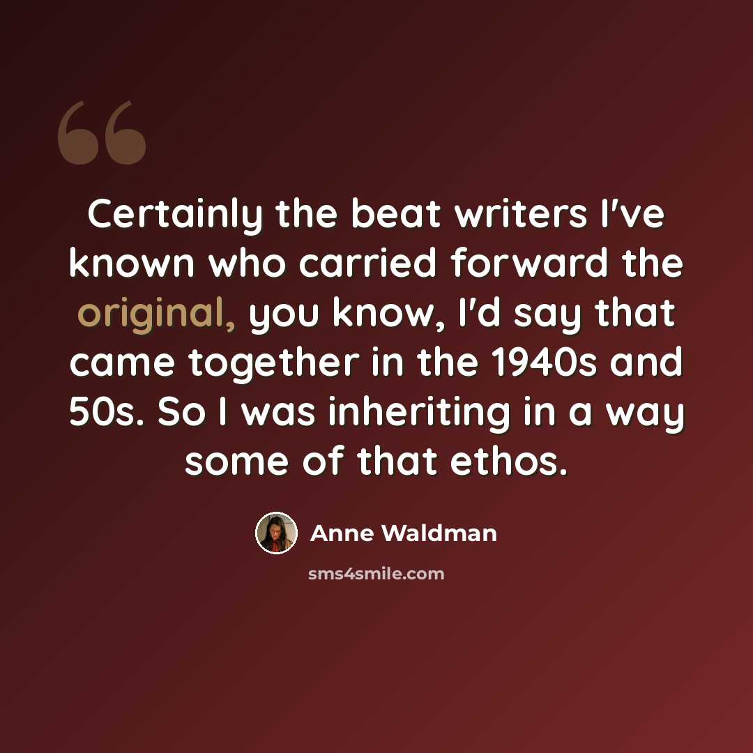 “Certainly the beat writers I've known who carried forward the original, you know, I'd say that came together in the 1940s and 50s. So I was inheriting in a way some of that ethos.” quote by Anne Waldman