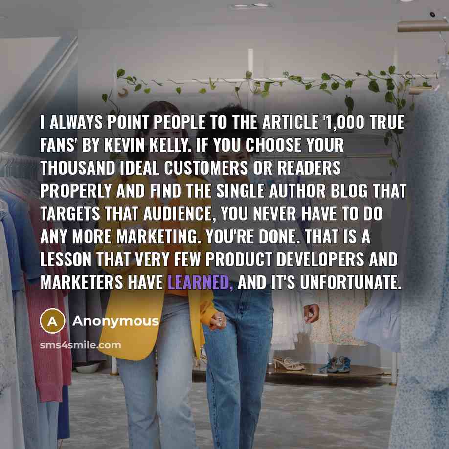 “I always point people to the article '1,000 True Fans' by Kevin Kelly. If you choose your thousand ideal customers or readers properly and find the single author blog that targets that audience, you never have to do any more marketing. You're done. That is a lesson that very few product developers…” quote by Anonymous