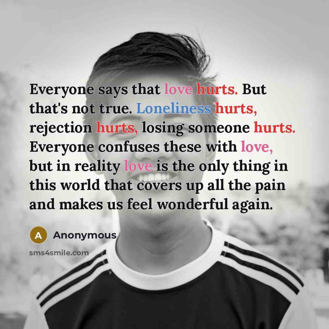 “Everyone says that love hurts. But that's not true. Loneliness hurts, rejection hurts, losing someone hurts. Everyone confuses these with love, but in reality love is the only thing in this world that covers up all the pain and makes us feel wonderful again.” quote by Anonymous