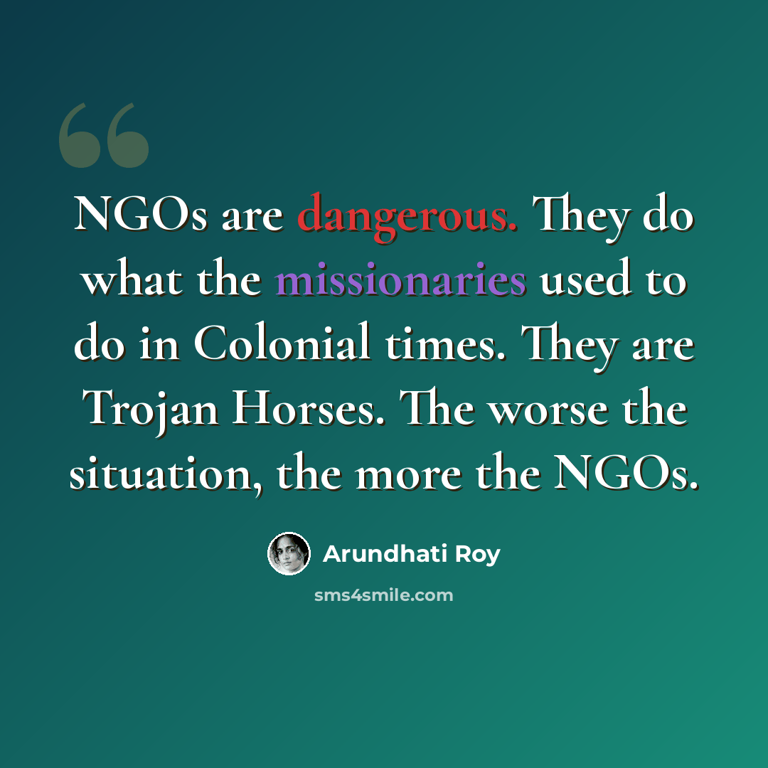 “NGOs are dangerous. They do what the missionaries used to do in Colonial times. They are Trojan Horses. The worse the situation, the more the NGOs.” quote by Arundhati Roy