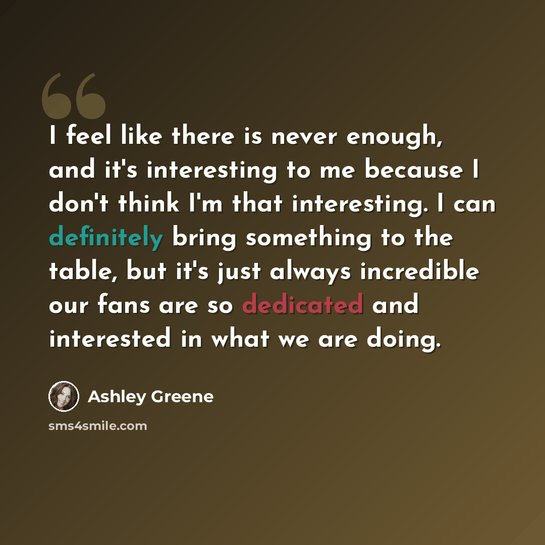 “I feel like there is never enough, and it's interesting to me because I don't think I'm that interesting. I can definitely bring something to the table, but it's just always incredible our fans are so dedicated and interested in what we are doing.” quote by Ashley Greene