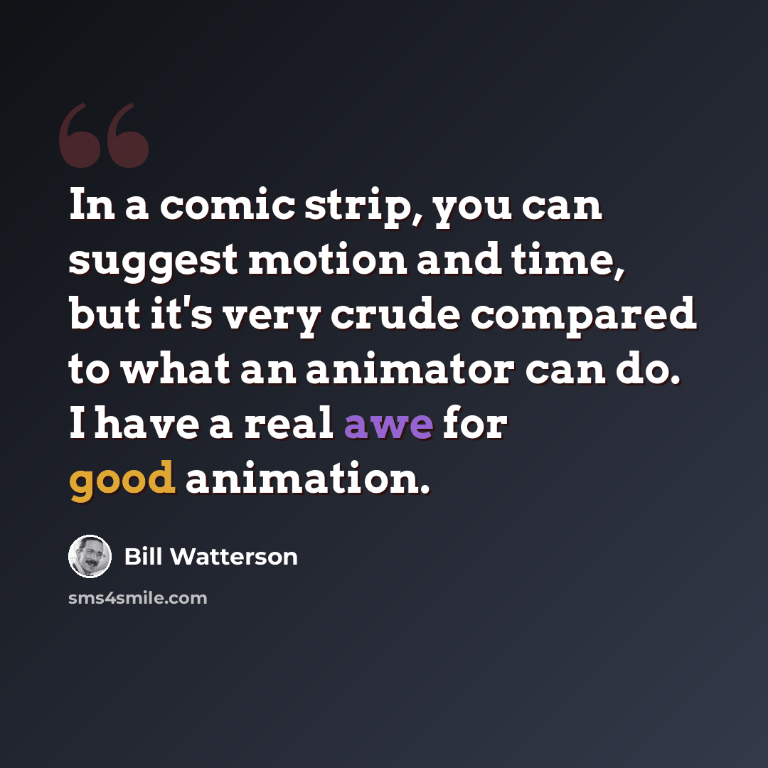 “In a comic strip, you can suggest motion and time, but it's very crude compared to what an animator can do. I have a real awe for good animation.” quote by Bill Watterson