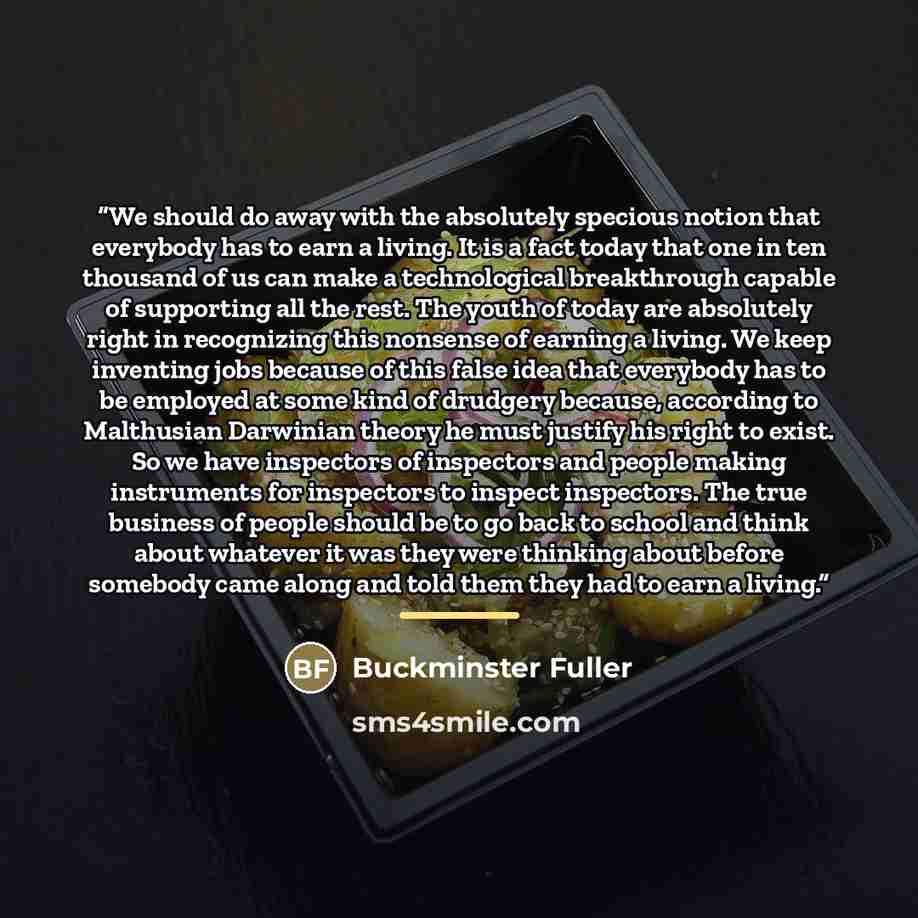 “We should do away with the absolutely specious notion that everybody has to earn a living. It is a fact today that one in ten thousand of us can make a technological breakthrough capable of supporting all the rest. The youth of today are absolutely right in recognizing this nonsense of earning a…” quote by Buckminster Fuller