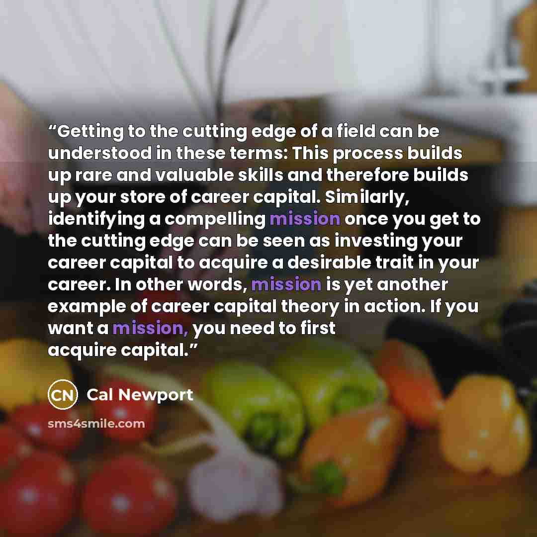 “Getting to the cutting edge of a field can be understood in these terms: This process builds up rare and valuable skills and therefore builds up your store of career capital. Similarly, identifying a compelling mission once you get to the cutting edge can be seen as investing your career capital…” quote by Cal Newport