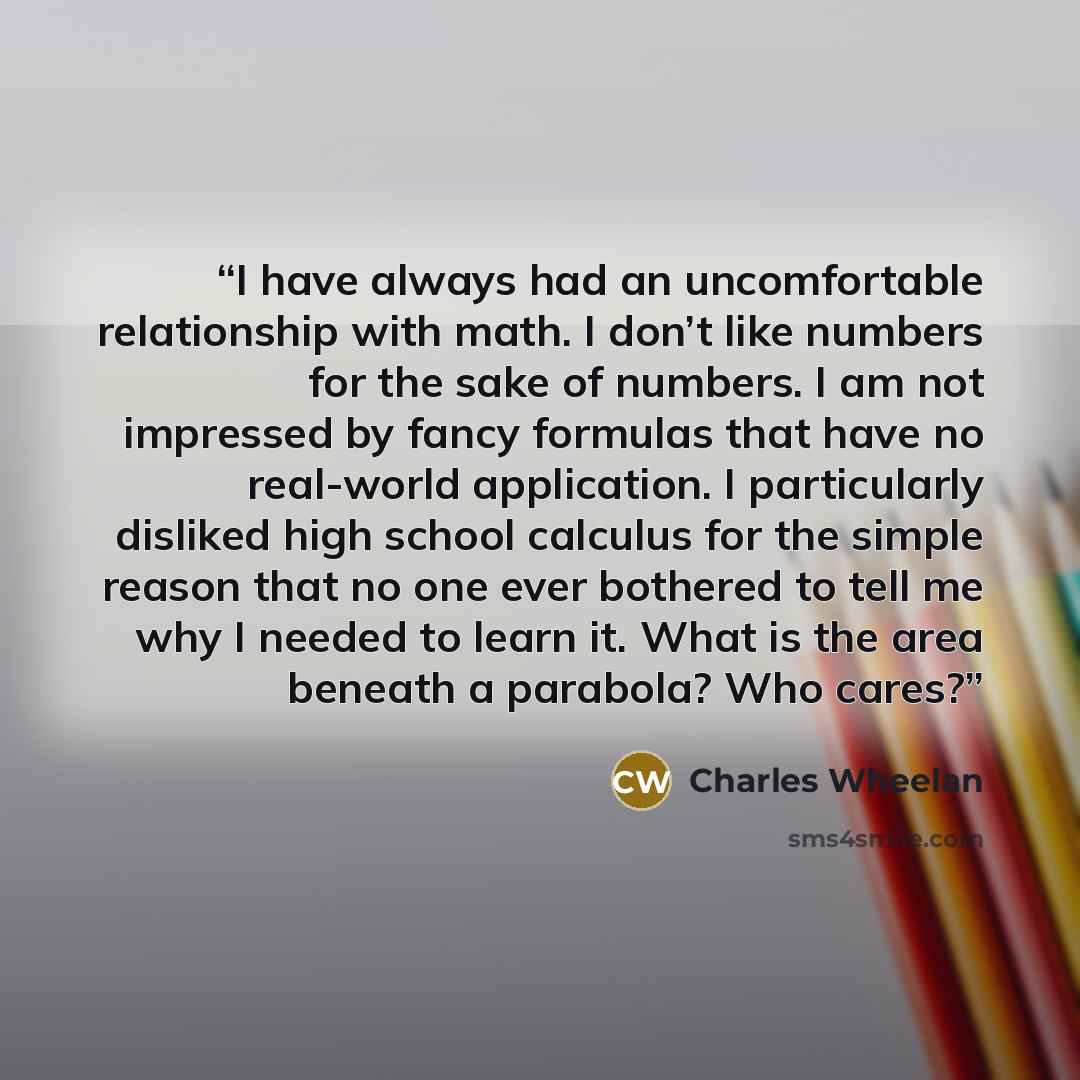 “I have always had an uncomfortable relationship with math. I don’t like numbers for the sake of numbers. I am not impressed by fancy formulas that have no real-world application. I particularly disliked high school calculus for the simple reason that no one ever bothered to tell me why I needed to…” quote by Charles Wheelan