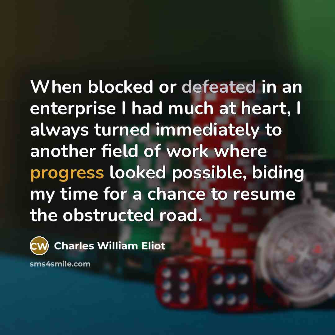 “When blocked or defeated in an enterprise I had much at heart, I always turned immediately to another field of work where progress looked possible, biding my time for a chance to resume the obstructed road.” quote by Charles William Eliot