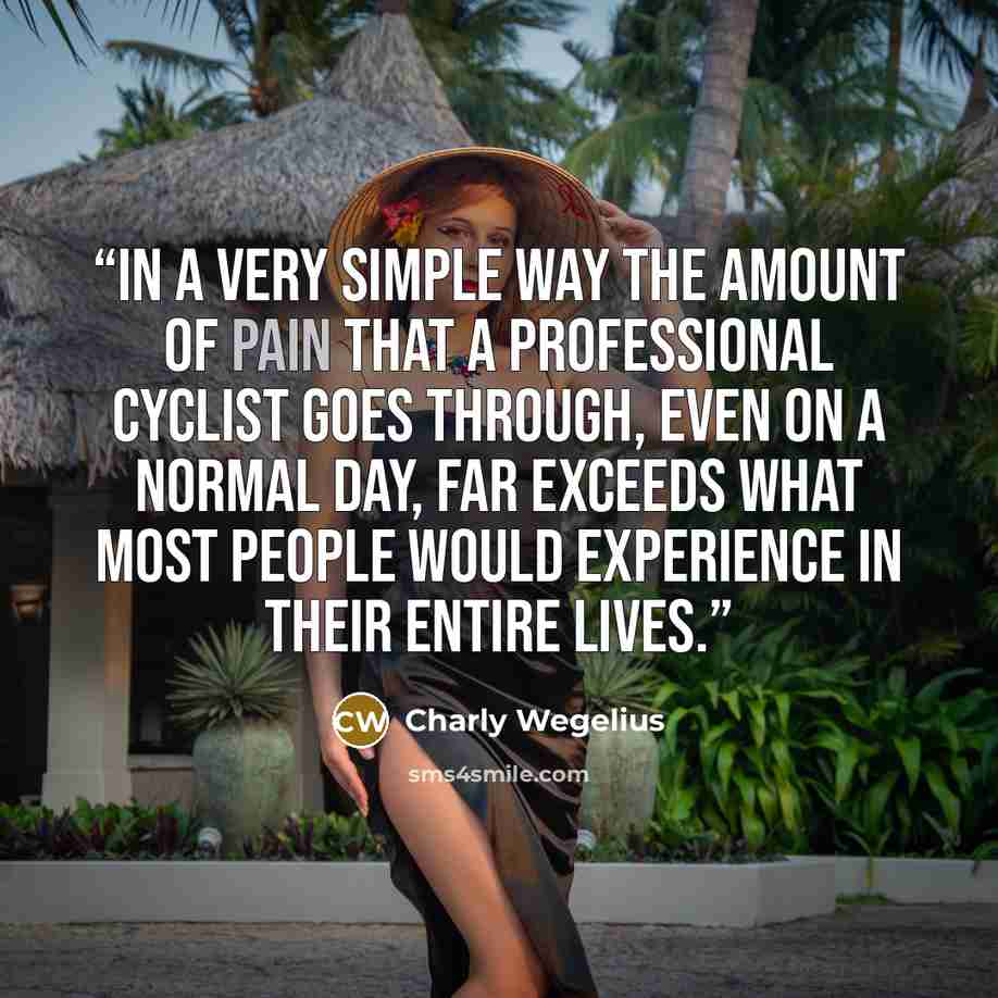 “In a very simple way the amount of pain that a professional cyclist goes through, even on a normal day, far exceeds what most people would experience in their entire lives.” quote by Charly Wegelius