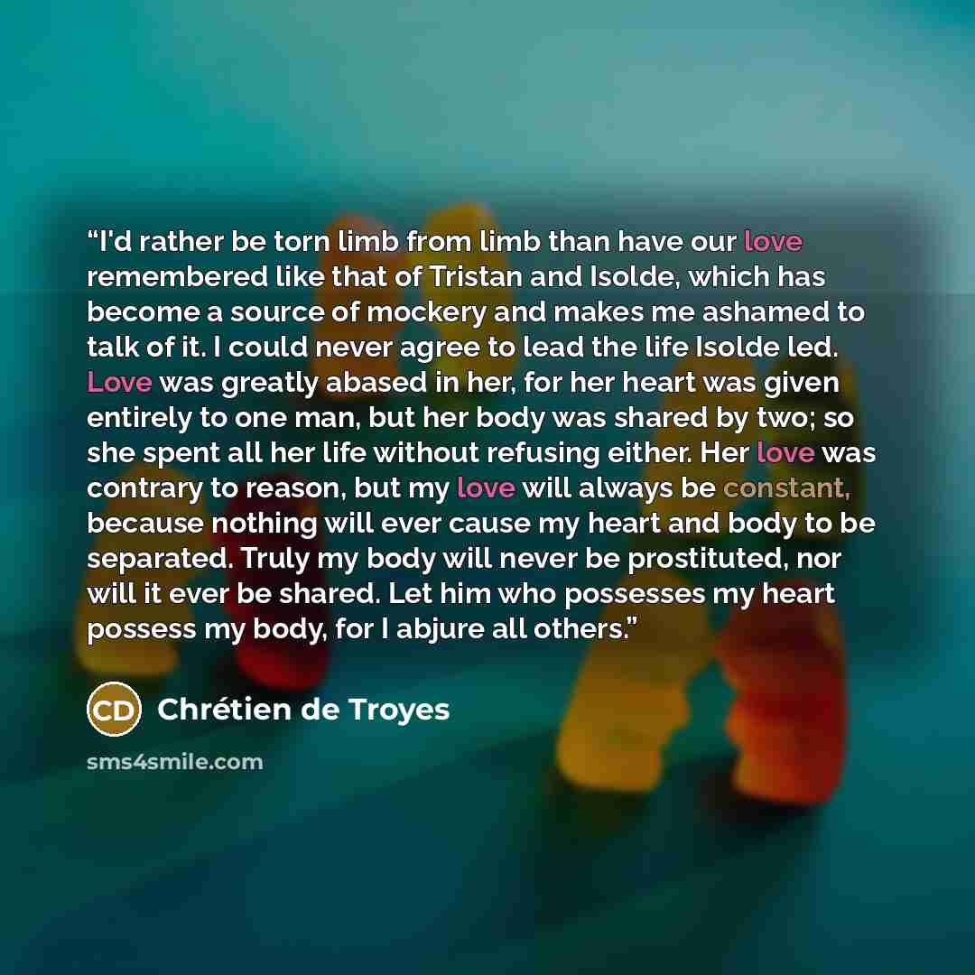 “I'd rather be torn limb from limb than have our love remembered like that of Tristan and Isolde, which has become a source of mockery and makes me ashamed to talk of it. I could never agree to lead the life Isolde led. Love was greatly abased in her, for her heart was given entirely to one man…” quote by Chrétien de Troyes