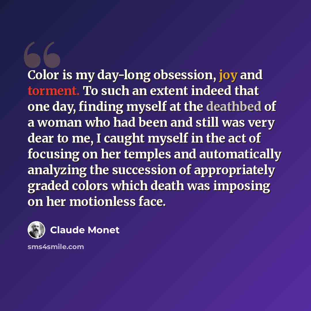 “Color is my day-long obsession, joy and torment. To such an extent indeed that one day, finding myself at the deathbed of a woman who had been and still was very dear to me, I caught myself in the act of focusing on her temples and automatically analyzing the succession of appropriately graded…” quote by Claude Monet
