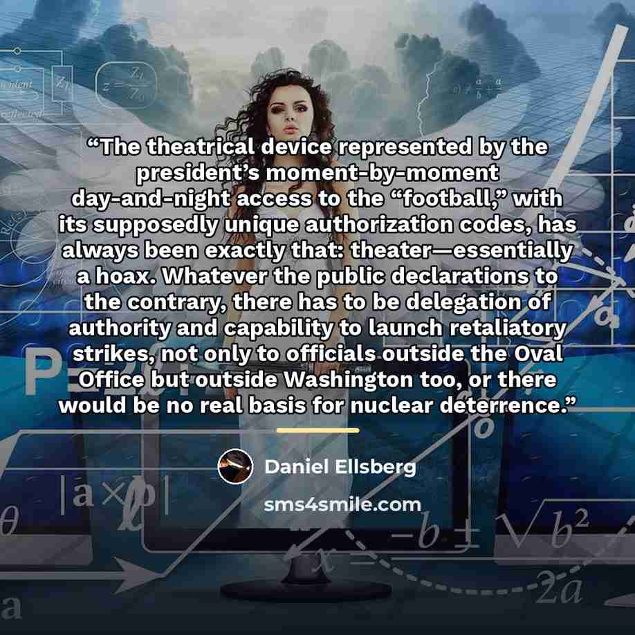 “The theatrical device represented by the president’s moment-by-moment day-and-night access to the “football,” with its supposedly unique authorization codes, has always been exactly that: theater—essentially a hoax. Whatever the public declarations to the contrary, there has to be delegation of…” quote by Daniel Ellsberg