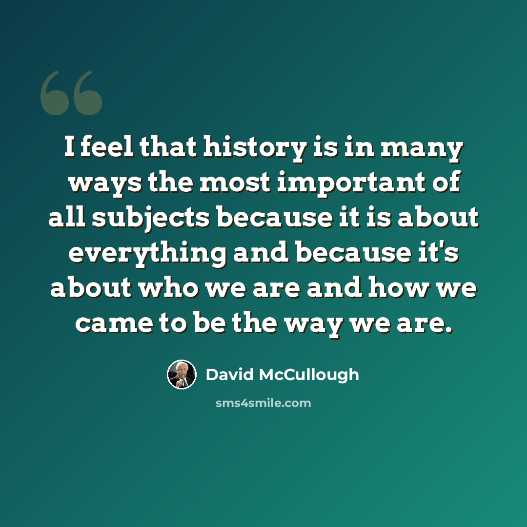 “I feel that history is in many ways the most important of all subjects because it is about everything and because it's about who we are and how we came to be the way we are.” quote by David McCullough