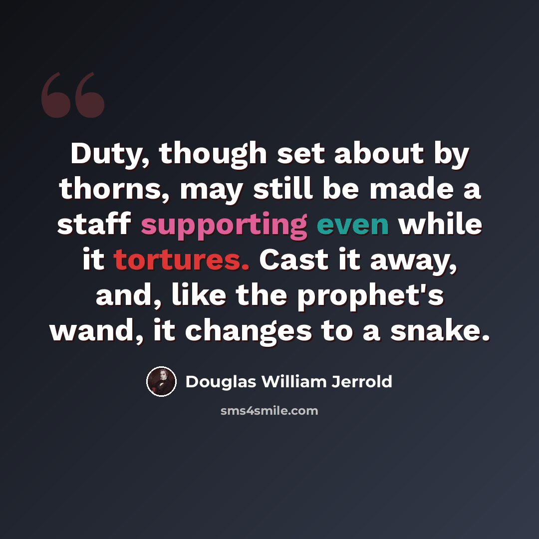 “Duty, though set about by thorns, may still be made a staff supporting even while it tortures. Cast it away, and, like the prophet's wand, it changes to a snake.” quote by Douglas William Jerrold