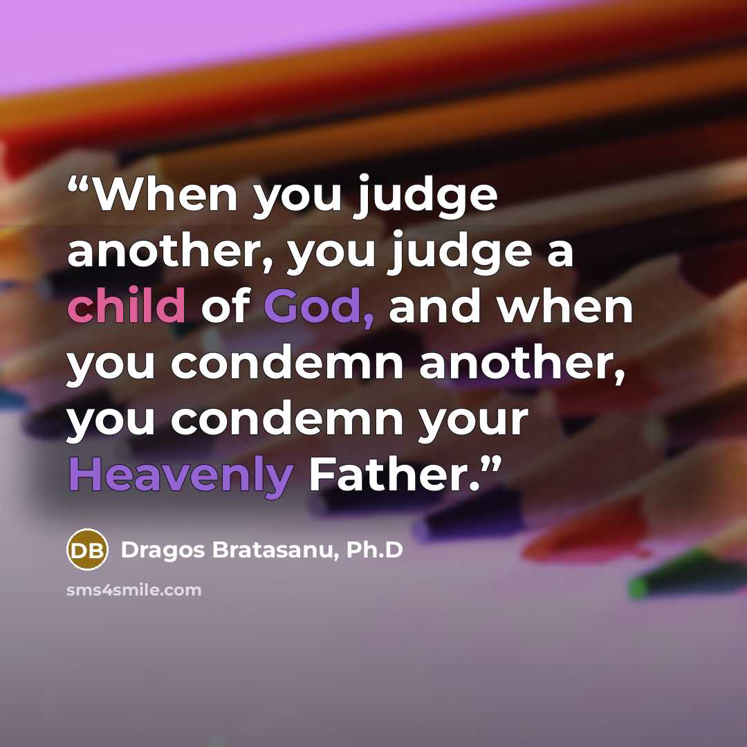 “When you judge another, you judge a child of God, and when you condemn another, you condemn your Heavenly Father.” quote by Dragos Bratasanu, Ph.D