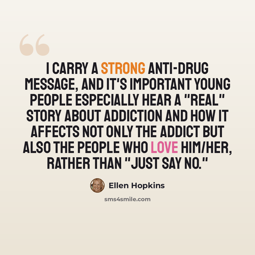 “I carry a strong anti-drug message, and it's important young people especially hear a "real" story about addiction and how it affects not only the addict but also the people who love him/her, rather than "just say no."” quote by Ellen Hopkins