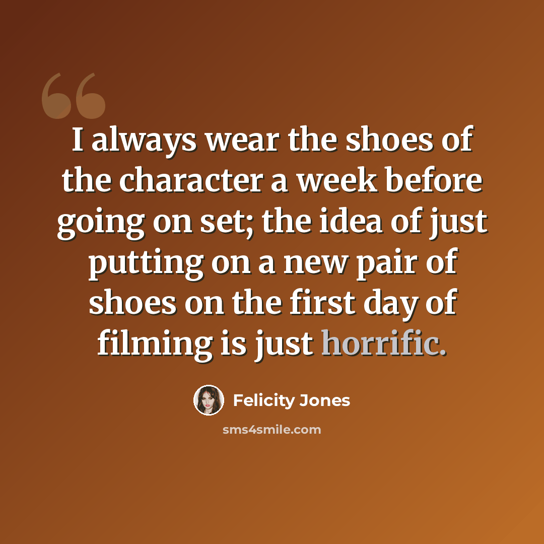 “I always wear the shoes of the character a week before going on set; the idea of just putting on a new pair of shoes on the first day of filming is just horrific.” quote by Felicity Jones