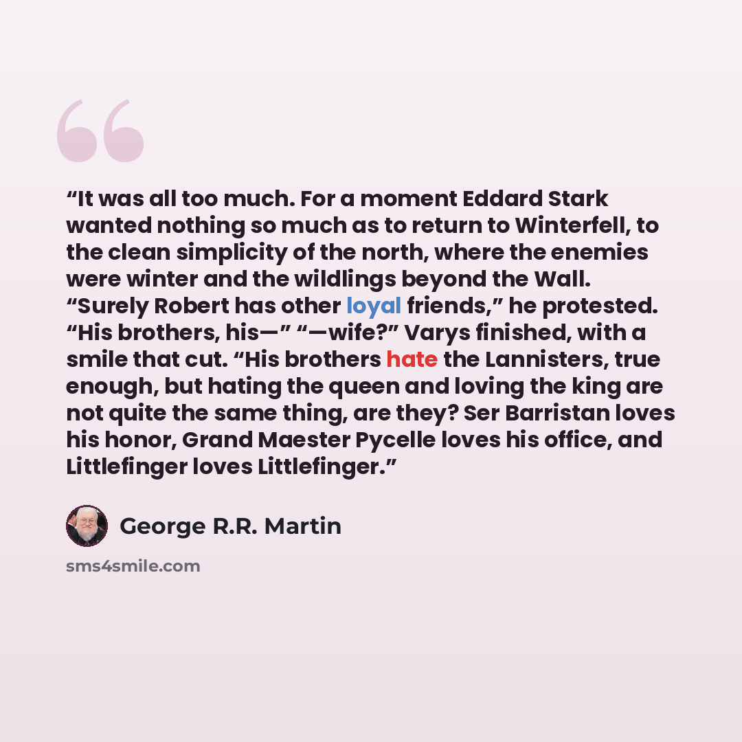 “It was all too much. For a moment Eddard Stark wanted nothing so much as to return to Winterfell, to the clean simplicity of the north, where the enemies were winter and the wildlings beyond the Wall. “Surely Robert has other loyal friends,” he protested. “His brothers, his—” “—wife?” Varys…” quote by George R.R. Martin