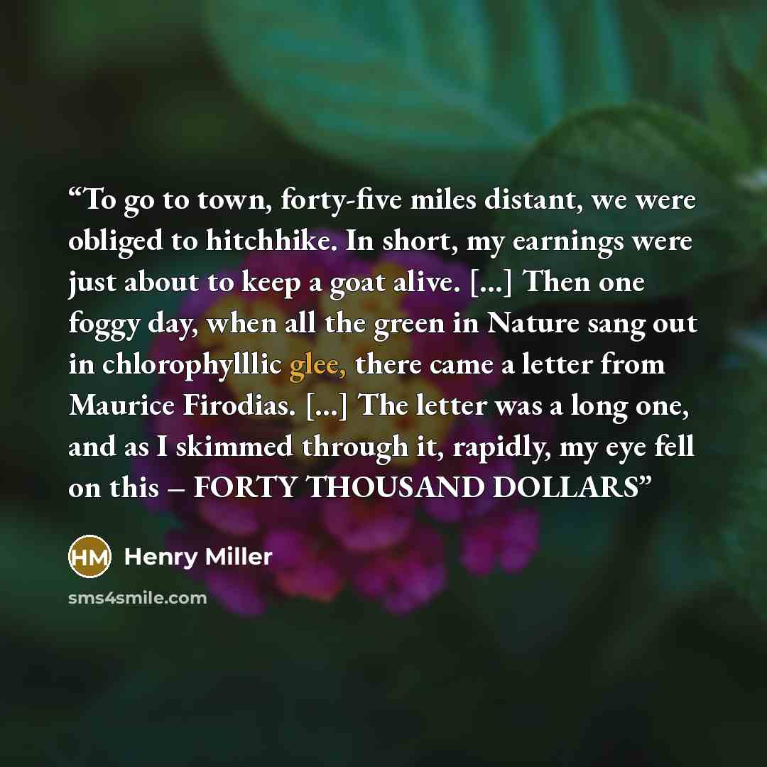 “To go to town, forty-five miles distant, we were obliged to hitchhike. In short, my earnings were just about to keep a goat alive. […] Then one foggy day, when all the green in Nature sang out in chlorophylllic glee, there came a letter from Maurice Firodias. […] The letter was a long one, and as…” quote by Henry Miller