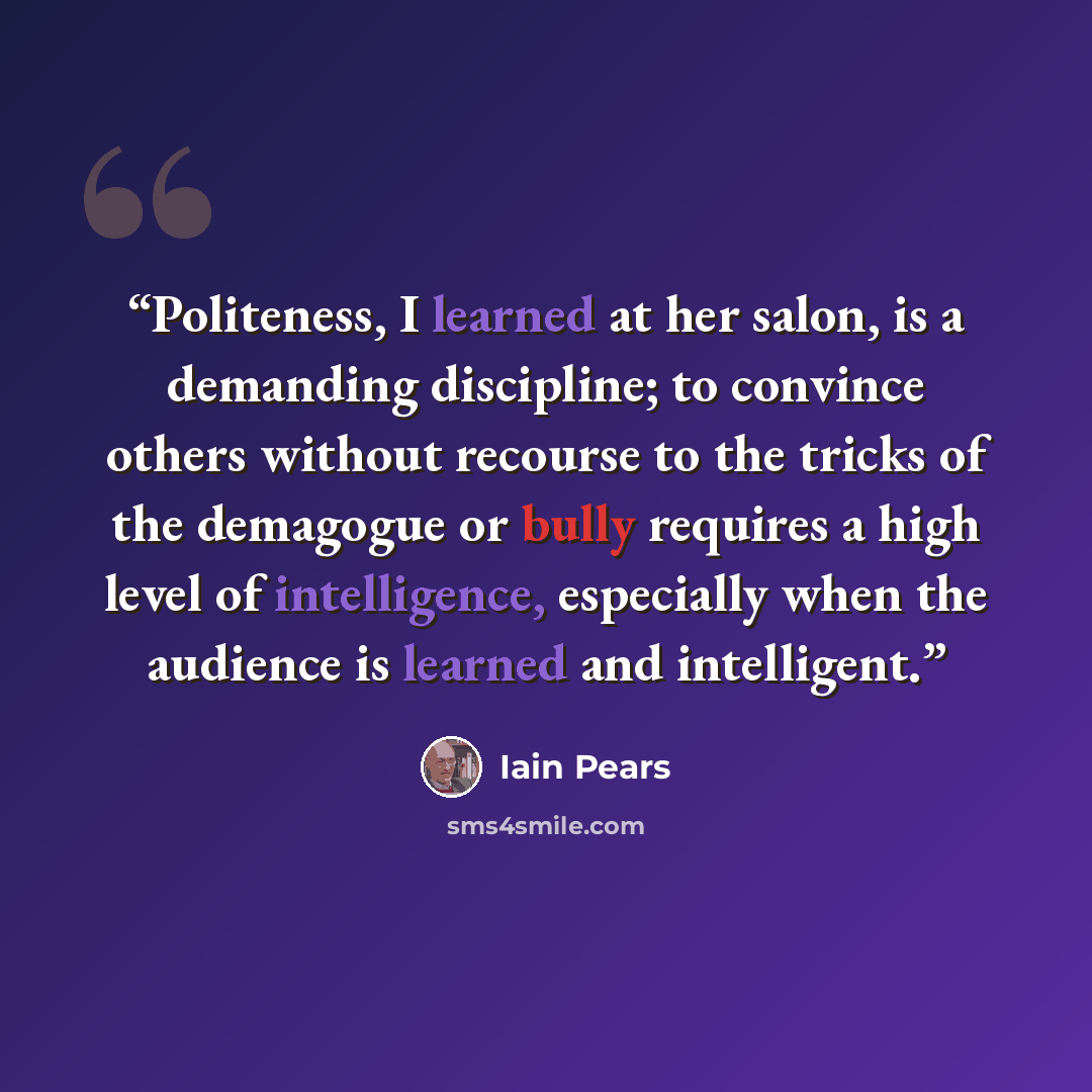 “Politeness, I learned at her salon, is a demanding discipline; to convince others without recourse to the tricks of the demagogue or bully requires a high level of intelligence, especially when the audience is learned and intelligent.” quote by Iain Pears