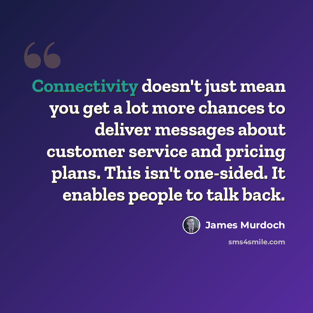 “Connectivity doesn't just mean you get a lot more chances to deliver messages about customer service and pricing plans. This isn't one-sided. It enables people to talk back.” quote by James Murdoch