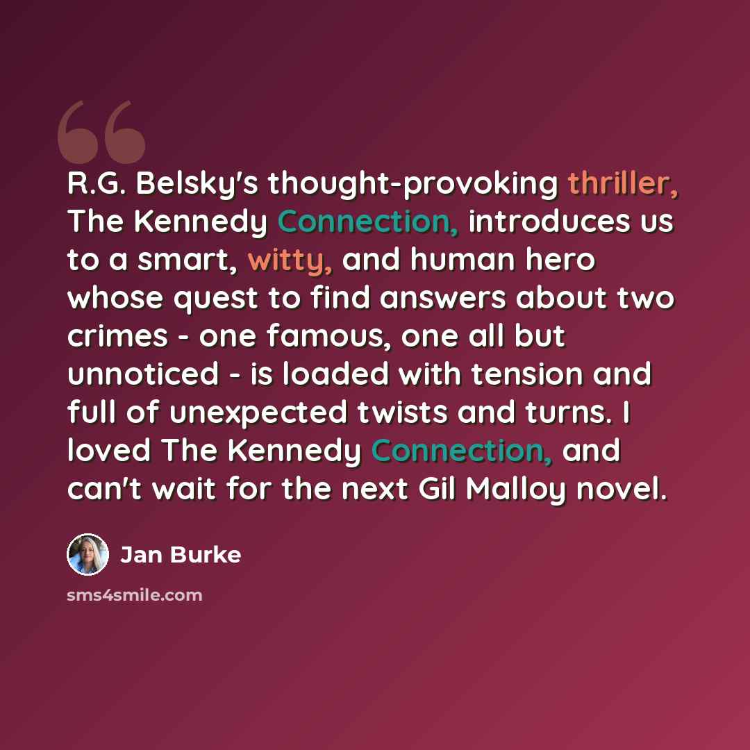 “R.G. Belsky's thought-provoking thriller, The Kennedy Connection, introduces us to a smart, witty, and human hero whose quest to find answers about two crimes - one famous, one all but unnoticed - is loaded with tension and full of unexpected twists and turns. I loved The Kennedy Connection, and…” quote by Jan Burke