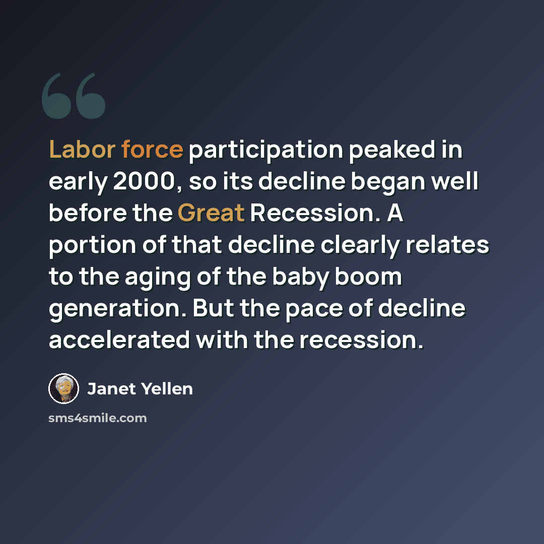 “Labor force participation peaked in early 2000, so its decline began well before the Great Recession. A portion of that decline clearly relates to the aging of the baby boom generation. But the pace of decline accelerated with the recession.” quote by Janet Yellen