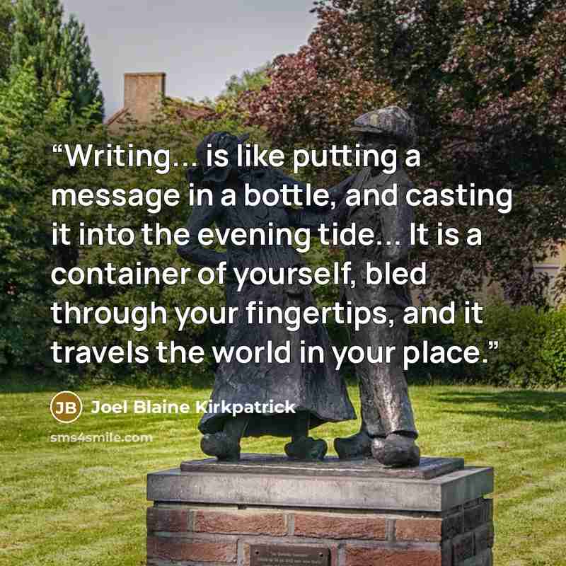 “Writing... is like putting a message in a bottle, and casting it into the evening tide... It is a container of yourself, bled through your fingertips, and it travels the world in your place.” quote by Joel Blaine Kirkpatrick