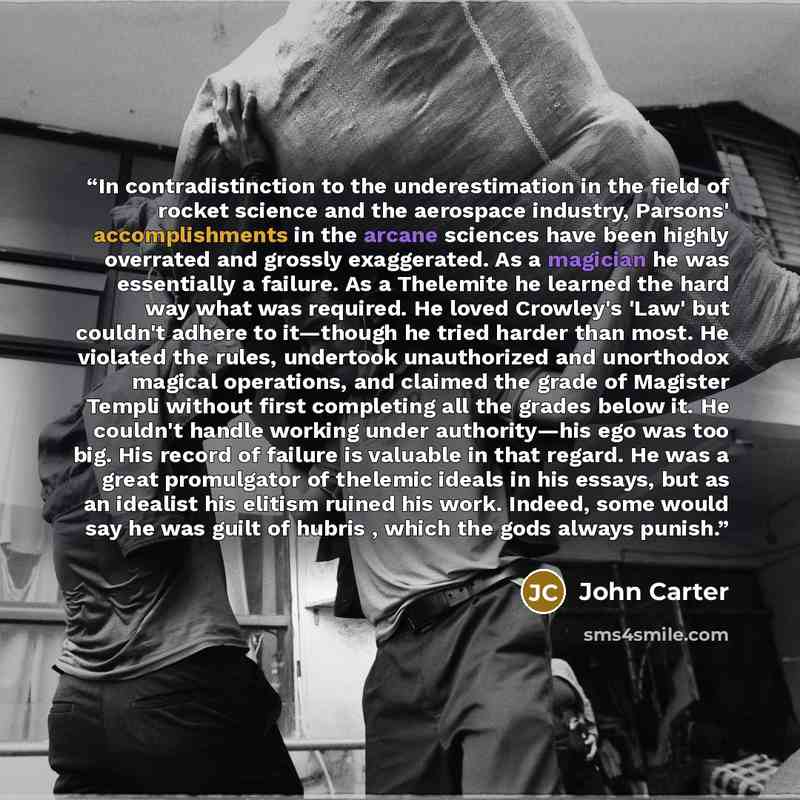 “In contradistinction to the underestimation in the field of rocket science and the aerospace industry, Parsons' accomplishments in the arcane sciences have been highly overrated and grossly exaggerated. As a magician he was essentially a failure. As a Thelemite he learned the hard way what was…” quote by John Carter