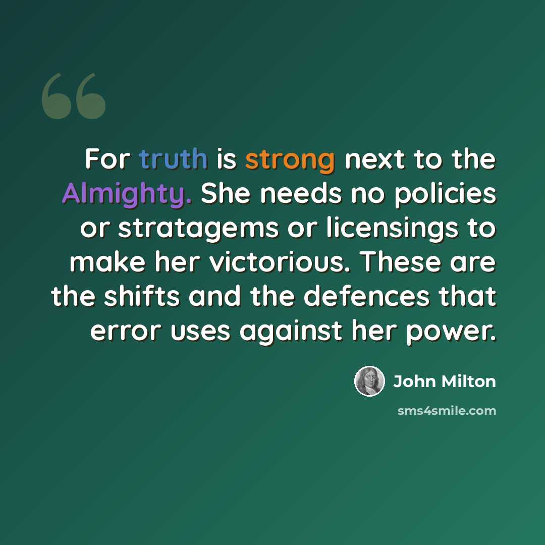 “For truth is strong next to the Almighty. She needs no policies or stratagems or licensings to make her victorious. These are the shifts and the defences that error uses against her power.” quote by John Milton