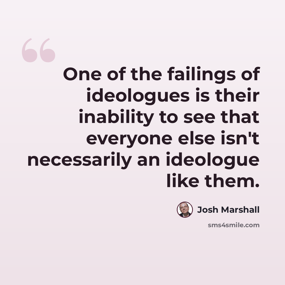 “One of the failings of ideologues is their inability to see that everyone else isn't necessarily an ideologue like them.” quote by Josh Marshall