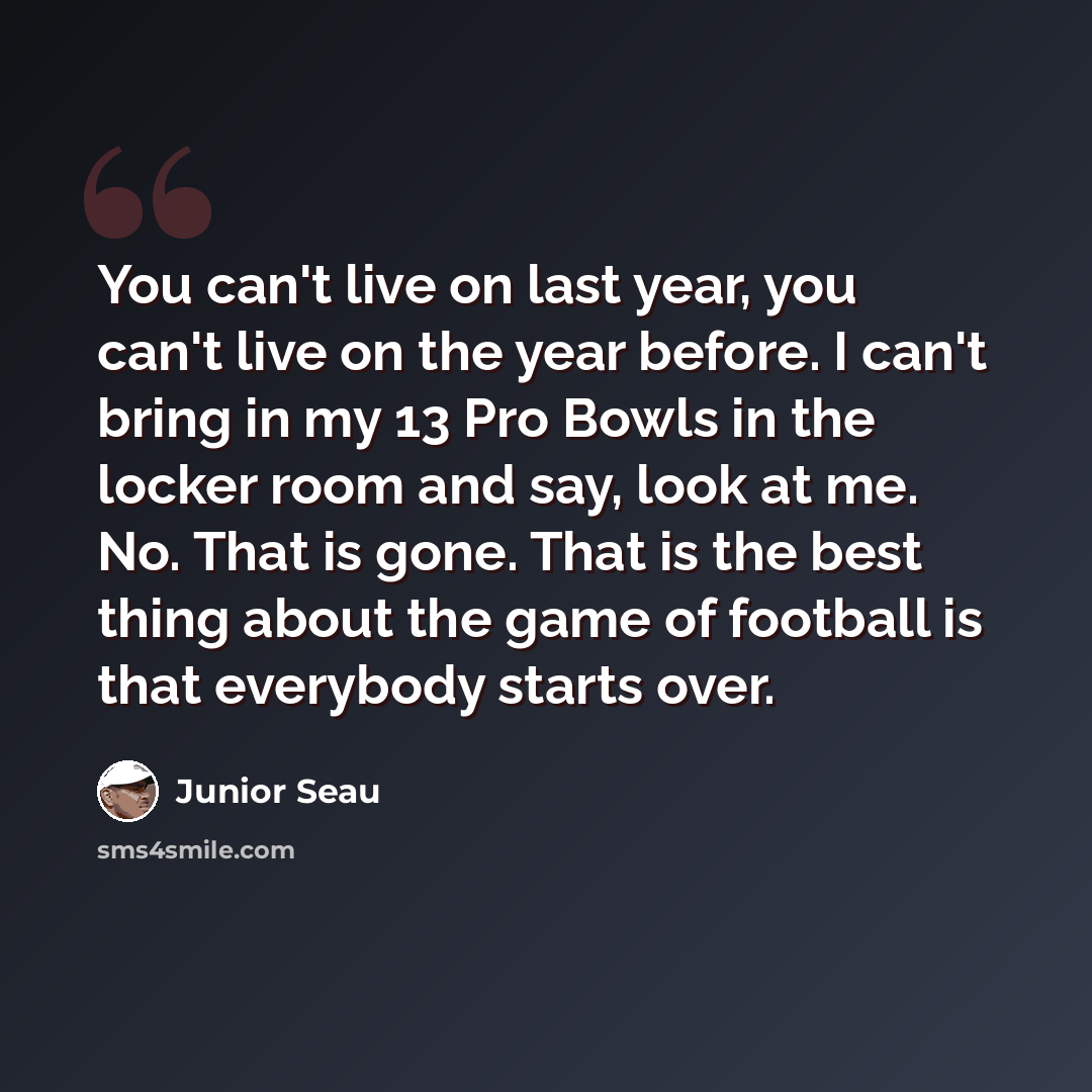 “You can't live on last year, you can't live on the year before. I can't bring in my 13 Pro Bowls in the locker room and say, look at me. No. That is gone. That is the best thing about the game of football is that everybody starts over.” quote by Junior Seau