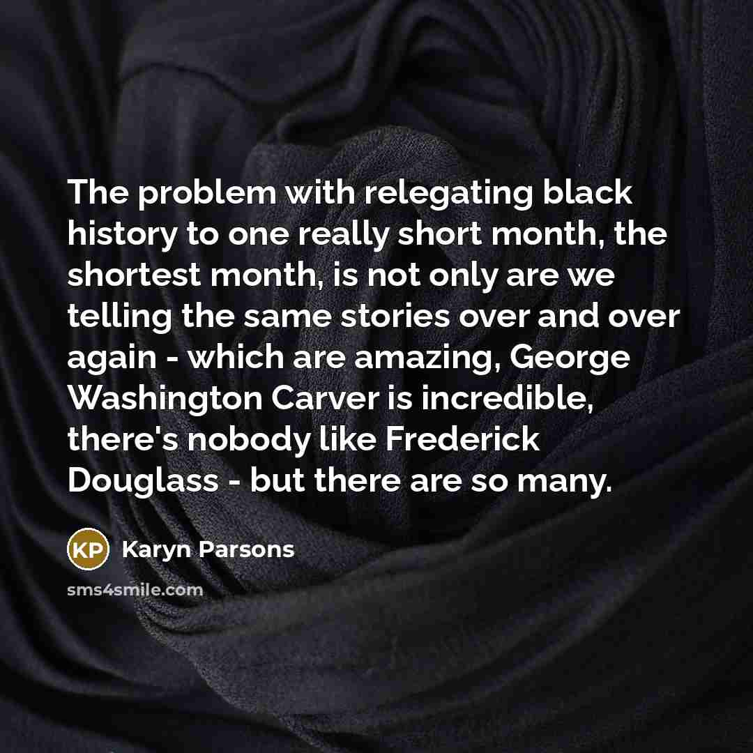 “The problem with relegating black history to one really short month, the shortest month, is not only are we telling the same stories over and over again - which are amazing, George Washington Carver is incredible, there's nobody like Frederick Douglass - but there are so many.” quote by Karyn Parsons