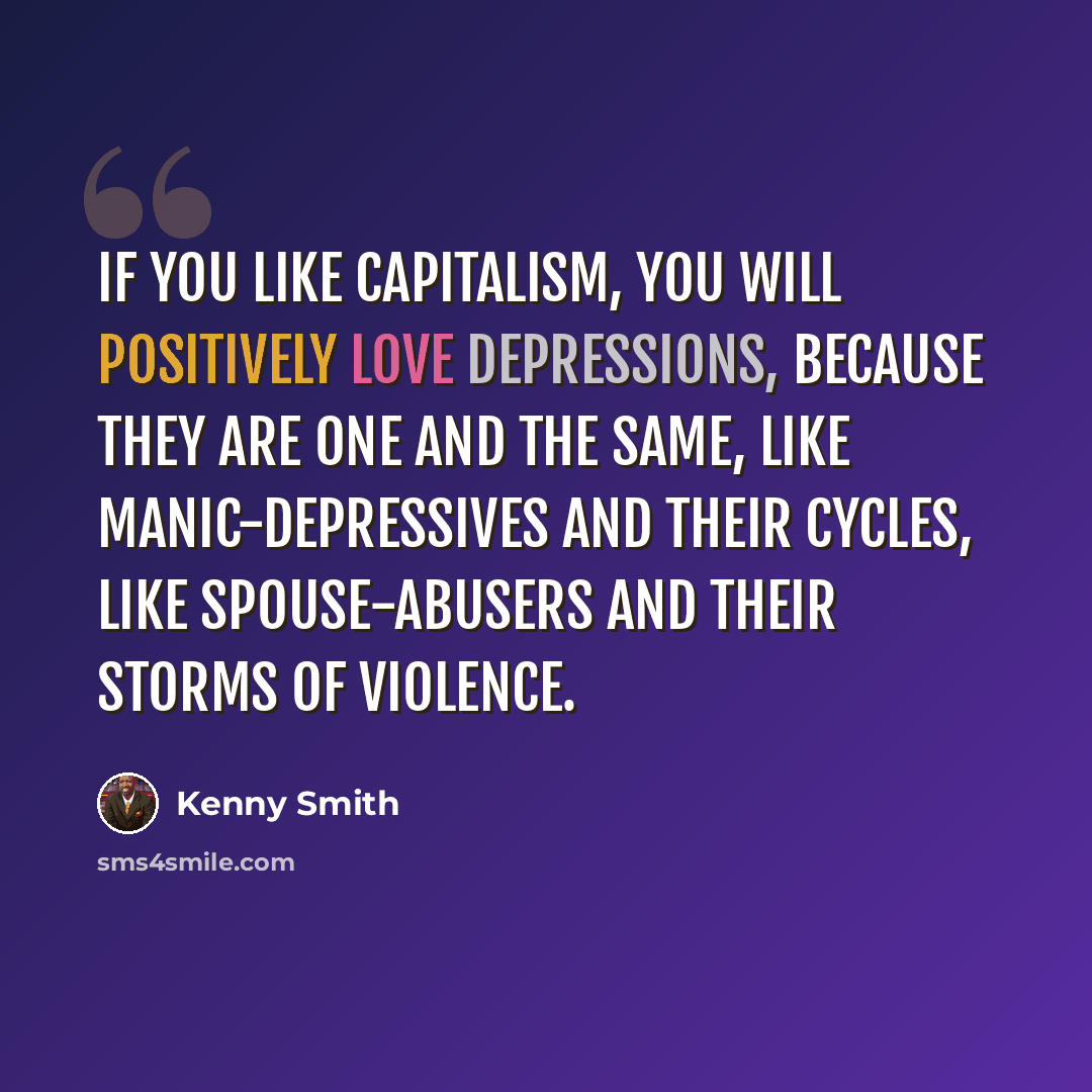 “If you like capitalism, you will positively love depressions, because they are one and the same, like manic-depressives and their cycles, like spouse-abusers and their storms of violence.” quote by Kenny Smith