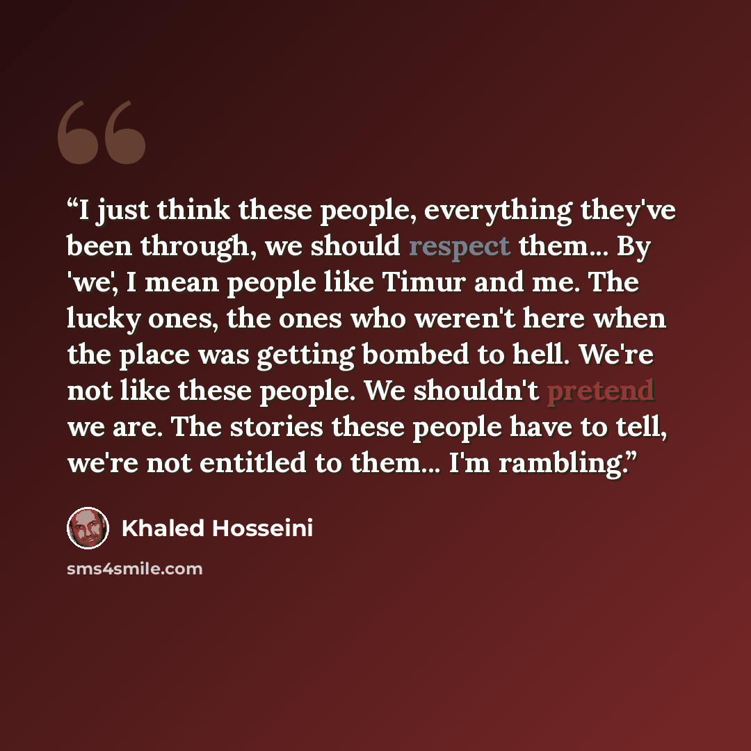 “I just think these people, everything they've been through, we should respect them... By 'we', I mean people like Timur and me. The lucky ones, the ones who weren't here when the place was getting bombed to hell. We're not like these people. We shouldn't pretend we are. The stories these people…” quote by Khaled Hosseini