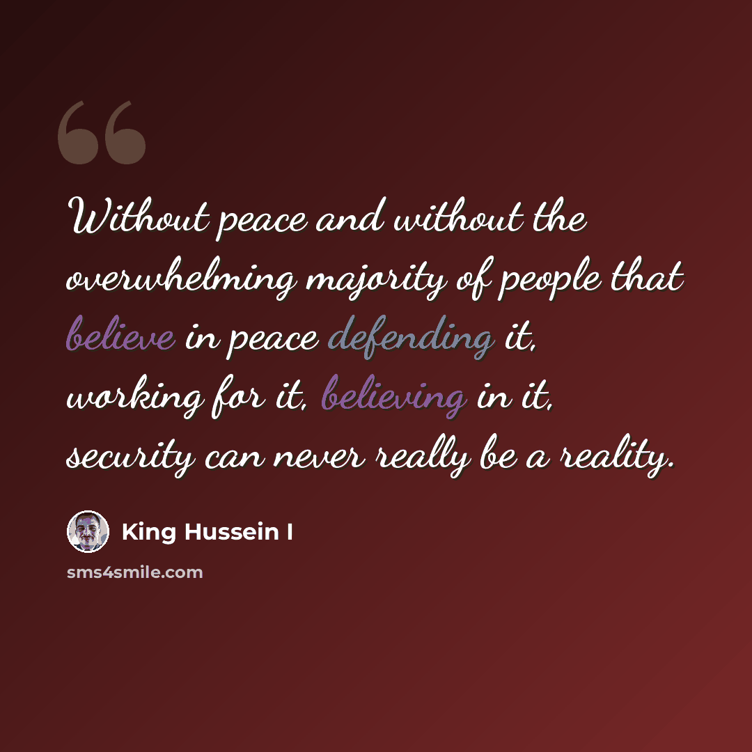 “Without peace and without the overwhelming majority of people that believe in peace defending it, working for it, believing in it, security can never really be a reality.” quote by King Hussein I