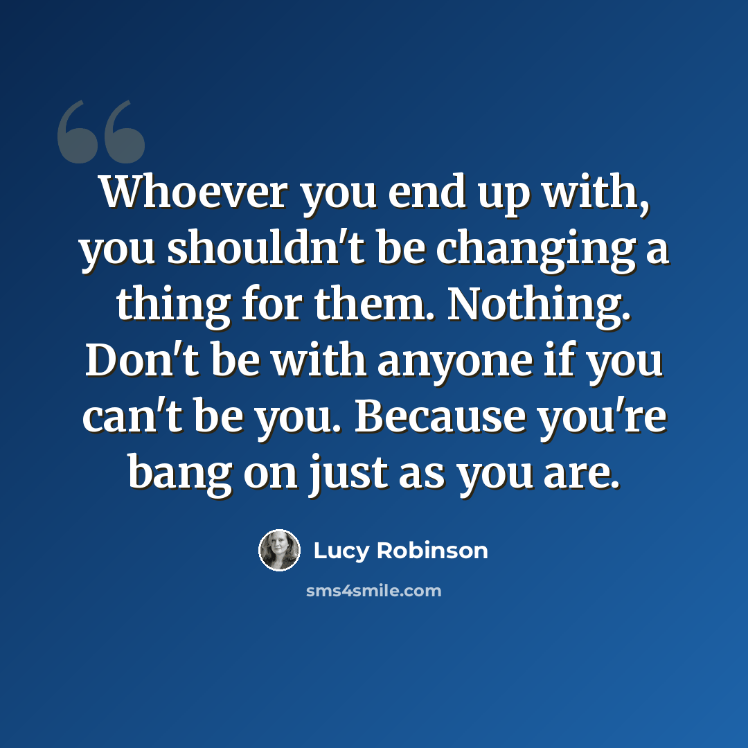 “Whoever you end up with, you shouldn't be changing a thing for them. Nothing. Don't be with anyone if you can't be you. Because you're bang on just as you are.” quote by Lucy Robinson