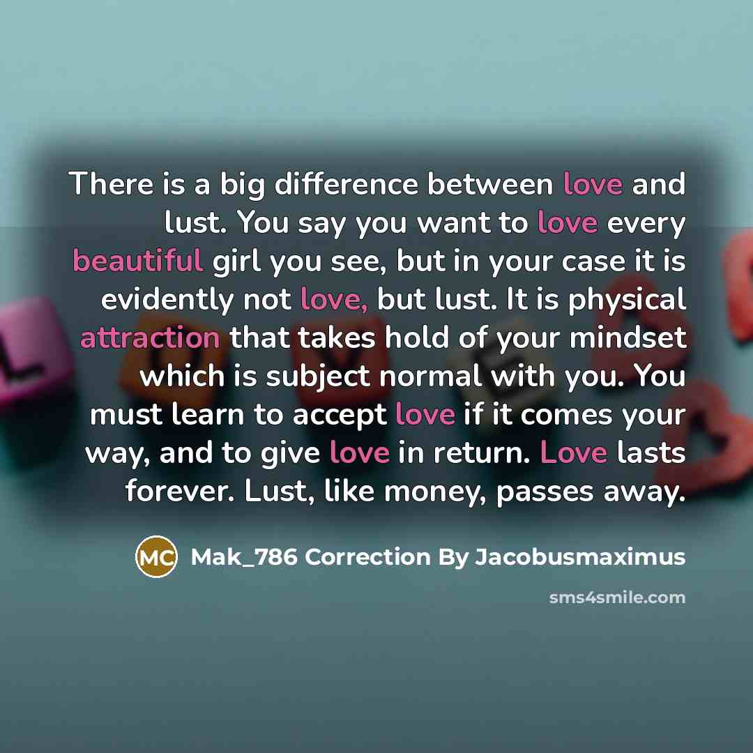 “There is a big difference between love and lust. You say you want to love every beautiful girl you see, but in your case it is evidently not love, but lust. It is physical attraction that takes hold of your mindset which is subject normal with you. You must learn to accept love if it comes your…” quote by Mak_786 Correction By Jacobusmaximus