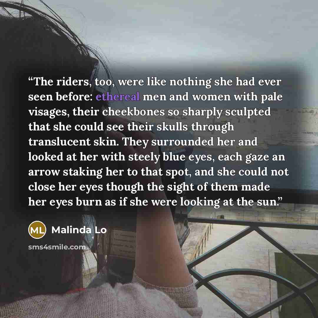 “The riders, too, were like nothing she had ever seen before: ethereal men and women with pale visages, their cheekbones so sharply sculpted that she could see their skulls through translucent skin. They surrounded her and looked at her with steely blue eyes, each gaze an arrow staking her to that…” quote by Malinda Lo